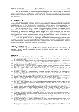 Int J Elec & Comp Eng ISSN: 2088-8708 
Query expansion using novel use case scenario relationship for finding feature location (Achmad Arwan)
5515
The best precision was the experiment using the inner relation. The worst recall was the experiment
using intratokens, and the worst precision was all compounds. The Inner performs with the best precision
because many use cases have inner relations among them, and the total tokens related were higher than the outer
and intratokens.
5. CONCLUSION
This research introduces the novel concept of the use case relationship. It includes inner association,
outer association, and intratoken association. The use case relationship was implemented and tested on the topic
modeled source using the LDA algorithm. Query expansion based on inner, outer and intratoken associations was
tested to find feature locations. The precision and recall rates were used to measure the success of the approach.
The best precision rate was 50% found in UC16, which contained tokens that were balanced on both
the abstract side and technical side. The best recall was 100%, which was found in several use case scenarios
implemented in a few files. The best average precision rate was 16.7%, which was found in inner association
experiments. The inner association could help attract more tokens among other associations (outer, intratoken),
which made average precision better than baseline (use case without expansion). The best average recall rate
was 68.3% on all compound experiments since it contains all expansion tokens.
In the future, we plan to extend the methodology on the source code processing side by applying some
structural exploration. The association among identifiers, methods, and comments could also be arranged on
some data modeling to gain better precision and recall in feature location. The additional weighting of source
code elements might also beneficial as an alternative methodology.
ACKNOWLEDGEMENTS
This work was supported by the Ministry of Education, Culture, Research, and Technology of
Indonesia through Doctoral Dissertation Research (Penelitian Disertasi Doktor) under grant no.
1417/PKS/ITS/2022.
REFERENCES
[1] X. Xia, L. Bao, D. Lo, Z. Xing, A. E. Hassan, and S. Li, “Measuring program comprehension: a large-scale field study
with professionals,” IEEE Transactions on Software Engineering, vol. 44, no. 10, pp. 951–976, 2018, doi:
10.1109/TSE.2017.2734091.
[2] A. Razzaq, A. Wasala, C. Exton, and J. Buckley, “The state of empirical evaluation in static feature location,” ACM Transactions
on Software Engineering and Methodology, vol. 28, no. 1, pp. 1–58, Jan. 2019, doi: 10.1145/3280988.
[3] X. Gu, H. Zhang, and S. Kim, “Deep code search,” in Proceedings of the 40th International Conference on Software Engineering,
2018, pp. 933–944. doi: 10.1145/3180155.3180167.
[4] A. Razzaq, A. Le Gear, C. Exton, and J. Buckley, “An empirical assessment of baseline feature location techniques,” Empirical
Software Engineering, vol. 25, no. 1, pp. 266–321, Jan. 2020, doi: 10.1007/s10664-019-09734-5.
[5] S. Sachdev, H. Li, S. Luan, S. Kim, K. Sen, and S. Chandra, “Retrieval on source code: a neural code search,” in Proceedings of
the 2nd ACM SIGPLAN International Workshop on Machine Learning and Programming Languages, Jun. 2018, pp. 31–41. doi:
10.1145/3211346.3211353.
[6] R. Gharibi, A. H. Rasekh, M. H. Sadreddini, and S. M. Fakhrahmad, “Leveraging textual properties of bug reports to localize
relevant source files,” Information Processing & Management, vol. 54, no. 6, pp. 1058–1076, Nov. 2018, doi:
10.1016/j.ipm.2018.07.004.
[7] B. P. Eddy, N. A. Kraft, and J. Gray, “Impact of structural weighting on a latent dirichlet allocation-based feature location
technique,” Journal of Software: Evolution and Process, vol. 30, no. 1, Jan. 2018, doi: 10.1002/smr.1892.
[8] F. Perez, T. Ziadi, and C. Cetina, “Utilizing automatic query reformulations as genetic operations to improve feature location in
software models,” IEEE Transactions on Software Engineering, vol. 48, no. 2, pp. 713–731, Feb. 2022, doi:
10.1109/TSE.2020.3000520.
[9] R. K. Saha, M. Lease, S. Khurshid, and D. E. Perry, “Improving bug localization using structured information retrieval,” in 2013
28th IEEE/ACM International Conference on Automated Software Engineering (ASE), Nov. 2013, pp. 345–355. doi:
10.1109/ASE.2013.6693093.
[10] A. Panichella et al., “When and how using structural information to improve IR-based traceability recovery,” in 2013 17th
European Conference on Software Maintenance and Reengineering, Mar. 2013, pp. 199–208. doi: 10.1109/CSMR.2013.29.
[11] J. Krüger, M. Mukelabai, W. Gu, H. Shen, R. Hebig, and T. Berger, “Where is my feature and what is it about? a case study on
recovering feature facets,” Journal of Systems and Software, vol. 152, pp. 239–253, Jun. 2019, doi: 10.1016/j.jss.2019.01.057.
[12] J. Echeverría, J. Font, F. Pérez, and C. Cetina, “Comparison of search strategies for feature location in software models,” Journal
of Systems and Software, vol. 181, 2021, doi: 10.1016/j.jss.2021.111037.
[13] A. Razzaq, A. Ventresque, R. Koschke, A. De Lucia, and J. Buckley, “The effect of feature characteristics on the performance of
feature location techniques,” IEEE Transactions on Software Engineering, vol. 48, no. 6, pp. 2066–2085, Jun. 2022, doi:
10.1109/TSE.2021.3049735.
[14] M. B. Silva, “Summary for policymakers,” in Climate Change 2013 – The Physical Science Basis, vol. 1, no. 9, Cambridge
University Press, 2014, pp. 1–30. doi: 10.1017/CBO9781107415324.004.
[15] A. Arwan, S. Rochimah, and C. Fatichah, “A comparison study : the effect of nouns and verbs in finding feature location,” in 7th
International Conference on Sustainable Information Engineering and Technology 2022, Nov. 2022, vol. 1, no. 1, pp. 310–315.
doi: 10.1145/3568231.3568282.
 