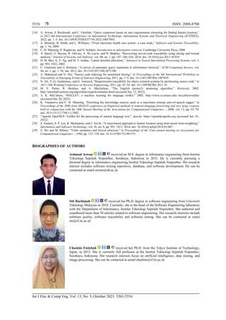  ISSN: 2088-8708
Int J Elec & Comp Eng, Vol. 13, No. 5, October 2023: 5501-5516
5516
[16] A. Arwan, S. Rochimah, and C. Fatichah, “Query expansion based on user requirements clustering for finding feature location,”
in 2022 6th International Conference on Information Technology, Information Systems and Electrical Engineering (ICITISEE),
2022, pp. 1–5. doi: 10.1109/ICITISEE57756.2022.10057893.
[17] A. Meneely, B. Smith, and L. Williams, “iTrust electronic health care system : a case study,” Software and Systems Traceability,
pp. 1–16, 2009.
[18] C. D. Manning, P. Raghavan, and H. Schütze, Introduction to information retrieval. Cambridge University Press, 2008.
[19] A. Qusef, G. Bavota, R. Oliveto, A. De Lucia, and D. Binkley, “Recovering test-to-code traceability using slicing and textual
analysis,” Journal of Systems and Software, vol. 88, no. 1, pp. 147–168, Feb. 2014, doi: 10.1016/j.jss.2013.10.019.
[20] D. M. Blei, A. Y. Ng, and M. T. Jordan, “Latent dirichlet allocation,” Advances in Neural Information Processing Systems, vol. 3,
pp. 993–1022, 2002.
[21] C. Carpineto and G. Romano, “A survey of automatic query expansion in information retrieval,” ACM Computing Surveys, vol.
44, no. 1, pp. 1–50, Jan. 2012, doi: 10.1145/2071389.2071390.
[22] A. Mahmoud and N. Niu, “Source code indexing for automated tracing,” in Proceedings of the 6th International Workshop on
Traceability in Emerging Forms of Software Engineering, 2011, pp. 3–9. doi: 10.1145/1987856.1987859.
[23] N. Ali, Y.-G. Gueheneuc, and G. Antoniol, “Requirements traceability for object oriented systems by partitioning source code,” in
2011 18th Working Conference on Reverse Engineering, 2011, pp. 45–54. doi: 10.1109/WCRE.2011.16.
[24] M. F. Porter, R. Boulton, and A. Macfarlane, “The English (porter2) stemming algorithm,” Retrieved, 2002.
http://snowball.tartarus.org/algorithms/english/stemmer.html (accessed Jan. 12, 2022).
[25] A. K. McCallum, “MALLET: a machine learning for language toolkit.” 2002. http://www.cs.umass.edu/~mccallum/mallet
(accessed Dec 20, 2022).
[26] K. Toutanova and C. D. Manning, “Enriching the knowledge sources used in a maximum entropy part-of-speech tagger,” in
Proceedings of the 2000 Joint SIGDAT conference on Empirical methods in natural language processing and very large corpora
held in conjunction with the 38th Annual Meeting of the Association for Computational Linguistics -, 2000, vol. 13, pp. 63–70.
doi: 10.3115/1117794.1117802.
[27] “Apache OpenNLP: Toolkit for the processing of natural language text,” Apache. https://opennlp.apache.org (accessed Jan. 01,
2022).
[28] S. Zamani, S. P. Lee, R. Shokripour, and J. Anvik, “A noun-based approach to feature location using time-aware term-weighting,”
Information and Software Technology, vol. 56, no. 8, pp. 991–1011, 2014, doi: 10.1016/j.infsof.2014.03.007.
[29] Z. Wu and M. Palmer, “Verbs semantics and lexical selection,” in Proceedings of the 32nd annual meeting on Association for
Computational Linguistics -, 1994, pp. 133–138. doi: 10.3115/981732.981751.
BIOGRAPHIES OF AUTHORS
Achmad Arwan received an M.S. degree in informatics engineering from Institut
Teknologi Sepuluh Nopember, Surabaya, Indonesia in 2015. He is currently pursuing a
doctoral degree in informatics engineering Institut Teknologi Sepuluh Nopember. His research
interest includes software mining repository, database, and software development. He can be
contacted at email arwan@ub.ac.id.
Siti Rochimah received her Ph.D. degree in software engineering from Universiti
Teknologi Malaysia in 2010. Currently, she is the head of the Software Engineering laboratory
with the Department of Informatics, Institut Teknologi Sepuluh Nopember. She authored and
coauthored more than 50 articles related to software engineering. Her research interests include
software quality, software traceability and software testing. She can be contacted at email
siti@if.its.ac.id.
Chastine Fatichah received her Ph.D. from the Tokyo Institute of Technology,
Japan, in 2012. She is currently full professor at the Institut Teknologi Sepuluh Nopember,
Surabaya, Indonesia. Her research interests focus on artificial intelligence, data mining, and
image processing. She can be contacted at email chastine@if.its.ac.id.
 