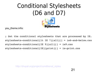 Conditional Stylesheets
               (D6 and D7)

you_theme.info:


; Set the conditional stylesheets that are processed by IE.
stylesheets­conditional[lt IE 7][all][] = ie6­and­below.css
stylesheets­conditional[IE 9][all][] = ie9.css
stylesheets­conditional[IE][print][] = ie­print.css




        http://drupal.org/project/conditional_styles
                                                       21
 
