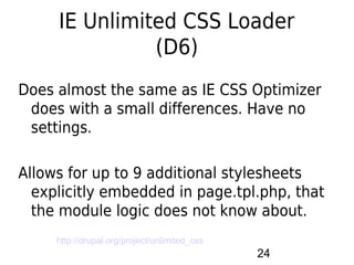 IE Unlimited CSS Loader
               (D6)
Does almost the same as IE CSS Optimizer
 does with a small differences. Have no
 settings.

Allows for up to 9 additional stylesheets
  explicitly embedded in page.tpl.php, that
  the module logic does not know about.
     http://drupal.org/project/unlimited_css
                                               24
 