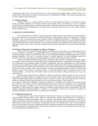 Proceedings of the 2nd International Conference on Current Trends in Engineering and Management ICCTEM -2014  
17 – 19, July 2014, Mysore, Karnataka, India 
considerable weight savings over unreinforced alloys [3]. The commonly used metallic matrices include Al, Mg, Ti, Cu 
and their alloys. These alloys are chosen as matrix materials for the production of MMCs. The reinforcements being used 
are fibers, whiskers and particulates [4]. 
281 
1.2 Hybrid Composites 
 
Hybrid composite is a composite material in which two or more reinforcing materials are combined into a metal 
matrix [5]. Hybrid composites are formed to improve the properties. These are relatively new class of materials 
characterized by excellent properties and dimensional stability at elevated temperatures than those of usual composites. 
Hybrid composites find their applications in aerospace sector, automobile engine parts such as drive shafts, cylinders, 
pistons and brake rotors. 
2. ARTIFICIAL INTELLIGENCE 
Recent developments in informatics and high capability computing devices have offered a new spring board for 
the research community to rationalize its traditional Research and Development approach. Predominantly, Artificial 
Intelligence (AI) an information processing technique exhibits outstanding effectiveness in facilitating the highly 
demanding requirements of new generation problems. AI serves as an influential solution to complex problems for which 
conventional methods are usually incompetent. Several variants originating from fundamental AI concept can be found in 
application namely expert system, fuzzy logic, inductive learning, genetic algorithms and Artificial Neural Networks 
ANN [6]. 
2.1 Prediction of Properties of Composites by Software Techniques 
Recent trends in informatics and high capability computing devices has offered a new brand platform for the 
research community to reshuffle its traditional RD criteria. In particular Artificial Intelligence (AI), an information 
processing technique, exhibits remarkable effectiveness in accommodating the highly demanding requirements of current 
generation problems. AI serves as a powerful solution to complex problems, for which traditional methods are 
inefficient. One such variant originated from fundamental AI concept is Artificial Neural Network (ANN). 
ANN can be tailored and trained using a series of distinctive inputs and their corresponding predictable outputs 
to establish an inherent non-linear and multi-dimensional correlation between them, establishing the constitutive relation 
for a complicated system. Inherently capable with talents in adaptability, robustness and parallelism, the ANN technique 
has found extensive applications in pattern recognition, classification and functional approximation signal processing and 
system identification [7]. Inspiring by the biological nervous system, ANN approach is an enthralling mathematical tool, 
which can be used to simulate a wide variety of complex scientific and engineering problems. ANN can be tailored and 
trained by using a certain amount of experimental data to a well-designed ANN. After the network has learnt to solve 
material problems, new data from the similar domain can then be predicted without performing too many long 
experiments [8]. 
Back Propagation Neural Network (BPNN) is a Multi-Layer Perceptron (MLP) network consisting of an input 
layer, hidden layer and an output layer. There may be one or more hidden layers and each hidden layer may consist of a 
number of neurons (nodes). Hence, when BPNN is made use of, there is a wide scope to look at the influence of network 
architecture (number of hidden layers and neurons) on the estimation performance of the network [9]. 
In recent times, ANNs have established a great deal of attention as a prediction and modeling tool in many research 
areas. ANNs can be defined as massively parallel distributed processors, which have capability to store experimental 
knowledge and make it available to use [10]. The main feature of the network is that the network establishing the 
relationship is trained directly by examples without any complex formulae about the nature of the problem. The ANN 
method is appropriate when huge database is available, it is complicated to find an exact solution for a problem by 
mathematical methods and when the data set is partial, noisy and complex. 
2.2 Artificial Neural Networks 
A neural network is an artificial illustration of human brain that tries to simulate its learning process. An 
Artificial Neural Network (ANN) is often called as neural network. Artificial Neural Networks are considered as 
artificial intelligence modelling techniques. They have a hugely interconnected structure analogous to brain cells of 
human neural networks and consist of huge number of simple processing elements called neurons, which are arranged in 
different layers in the network: an input layer, an output layer and one or more hidden layers. ANN is an interconnected 
group of artificial neurons that uses a mathematical model or computational models for information processing based on 
a connected approach to computation. The artificial neural networks are made of interconnecting neurons which may 
share some properties of biological neurons. 
 