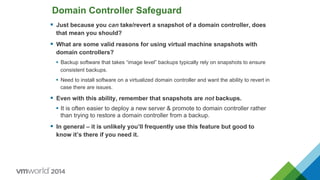 Domain Controller Safeguard
§  Just because you can take/revert a snapshot of a domain controller, does
that mean you should?
§  What are some valid reasons for using virtual machine snapshots with
domain controllers?
•  Backup software that takes “image level” backups typically rely on snapshots to ensure
consistent backups.
•  Need to install software on a virtualized domain controller and want the ability to revert in
case there are issues.
§  Even with this ability, remember that snapshots are not backups.
•  It is often easier to deploy a new server & promote to domain controller rather
than trying to restore a domain controller from a backup.
§  In general – it is unlikely you’ll frequently use this feature but good to
know it’s there if you need it.
 