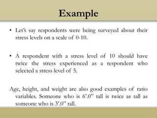 Example
• Let’s say respondents were being surveyed about their
stress levels on a scale of 0-10.
• A respondent with a stress level of 10 should have
twice the stress experienced as a respondent who
selected a stress level of 5.
Age, height, and weight are also good examples of ratio
variables. Someone who is 6’.0” tall is twice as tall as
someone who is 3’.0” tall.
 