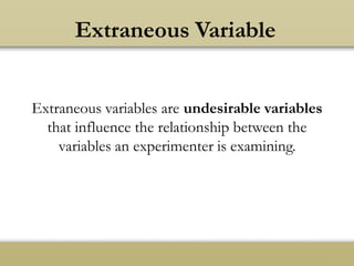 Extraneous Variable
Extraneous variables are undesirable variables
that influence the relationship between the
variables an experimenter is examining.
 