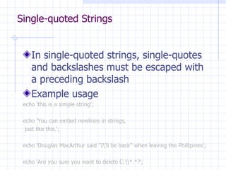 Single-quoted Strings In single-quoted strings, single-quotes and backslashes must be escaped with a preceding backslash Example usage echo 'this is a simple string'; echo 'You c an  embed newlines in strings, just  like  this .'; echo ‘ Douglas MacArthur said  &quot;I\'ll be back ” when leaving the Phillipines '; echo 'Are you sure you want to delete C:\\*.*?'; 