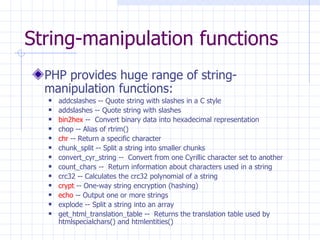 String-manipulation functions PHP provides huge range of string-manipulation functions: addcslashes -- Quote string with slashes in a C style addslashes -- Quote string with slashes bin2hex  --  Convert binary data into hexadecimal representation  chop -- Alias of rtrim() chr  -- Return a specific character chunk_split -- Split a string into smaller chunks convert_cyr_string --  Convert from one Cyrillic character set to another  count_chars --  Return information about characters used in a string  crc32 -- Calculates the crc32 polynomial of a string crypt  -- One-way string encryption (hashing) echo  -- Output one or more strings explode -- Split a string into an array get_html_translation_table --  Returns the translation table used by htmlspecialchars() and htmlentities()  