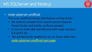 MS SQLServer and Node.js
• node-sqlserver-unofficial
This is an unofficial binary distribution of that driver.
• No need to compile from source (which requires
Visual Studio and totally confuses people).
• It runs on both x86 and x64 and with node versions
0.8 and 0.10.
• No workarounds needed to run on Azure web sites.
node-sqlserver-unofficial npm page
 
