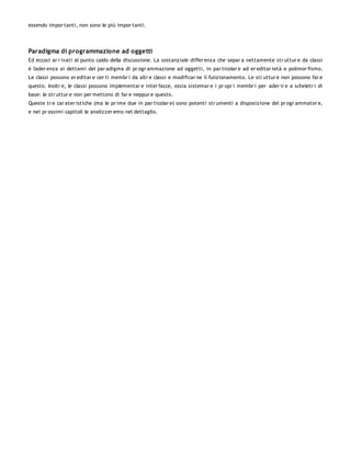 essendo impor tanti, non sono le più impor tanti.




Paradigma di programmazione ad oggetti
Ed eccoci ar r ivati al punto caldo della discussione. La sostanziale differ enza che separ a nettamente str uttur e da classi
è l'ader enza ai dettami del par adigma di pr ogr ammazione ad oggetti, in par ticolar e ad er editar ietà e polimor fismo.
Le classi possono er editar e cer ti membr i da altr e classi e modificar ne il funzionamento. Le str uttur e non possono far e
questo. Inoltr e, le classi possono implementar e inter facce, ossia sistemar e i pr opr i membr i per ader ir e a scheletr i di
base: le str uttur e non per mettono di far e neppur e questo.
Queste tr e car ater istiche (ma le pr ime due in par ticolar e) sono potenti str umenti a disposizione del pr ogr ammator e,
e nei pr ossimi capitoli le analizzer emo nel dettaglio.
 