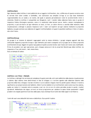 ListV iew Item
Ogni elemento della ListView è contr addistinto da un oggetto ListView Item, che, a differ enza di quanto avveniva cone
le nor mali liste come ListBox e ComboBox , non costituisce una semplice str inga (o un tipo base facilmente
r appr esentabile) ma un nucleo a sè stante, del quale si possono per sonalizzar e tutte le car atter istiche visive e
stilistiche. Poichè la ListView è compatibile con l'ImageList, tutti i membr i della collezione Items sono in gr ado di
impostar e l'indice d'immagine associato, come si è analizzato nella lezione scor sa. Inoltr e, sempr e manipolando le
pr opr ietà, si può attr ibuir e ad ogni elemento un testo, un font, un color e diver so a seconda delle necessità. Nella
visualizzazione a dettagli si possono impostar e tutti i valor i cor r ispettivi ad ogni colonna mediante la pr opr ietà
SubItems, la quale contiene una collezione di oggetti ListView SubItem: di questi è possibile modificar e il font e il color e,
oltr e che il testo.




ListV iew Group
Un gr uppo è un insieme di elementi r aggr uppati sotto la stessa etichetta. I gr uppi vengono aggiunti alla lista
utilizzando l'apposita pr opr ietà Gr oups e ogni elemento può esser e assegnato ad un gr uppo con la stessa pr opr ietà
(ListView Item.Gr oup). Oggetti di questo tipo godono di poche car atter istiche: solo il testo ed il nome sono modificabili.
Pr ima di pr oceder e con ogni oper azione, per ò, bisogna assicur ar si che la pr opr ietà Show Gr oups della ListView sia
impostata a Tr ue, altr imenti... beh, niente festa.
Ecco un esempio di codice:

   01.   'Nuovo gruppo 'Testo esplicativo'
   02.   Dim G As New ListViewGroup("Testo esplicativo")
   03.   'Nuovo elemento 'Elemento'
   04.   Dim L As New ListViewItem("Elemento")
   05.   'Aggiunge il gruppo alla listview
   06.   ListView1.Groups.Add(G)
   07.   'Setta il gruppo a cui L apparterrà
   08.   L.Group = G
   09.   'Aggiunge l'elemento alla lista
   10.   ListView1.Items.Add(L)




ListV iew c on V iew = Details
La ListView a dettagli è la ver sione più complessa di questo contr ollo, ed è contr addistinta dalla classica visualizzazione
a colonne. Ogni colonna viene deter minata in fase di sviluppo o a r un-time agendo sulla collezione Columns nelle
pr opr ietà della lista e bisogna r icor dar e l'or dine in cui le colonne vengono inser ite poichè questo influisce in manier a
significativa sul compor tamento dei SubItems. Infatti il pr imo SubItem di un ListView Item andr à sotto la pr ima colonna,
quella con indice 0, il secondo sotto la seconda e così via. Un er r or e di or dine potr ebbe pr odur r e quindi, r isultati
sgr adevoli. Nell'esempio che segue, scr iver ò un br eve pr ogr amma per calcolar e la spesa totale conoscendo i singoli
pr odotti e le singole quantità di una lista della spesa. Ecco un'antepr ima di come dovr ebbe appar ir e la finestr a:




I contr olli usati sono deducibili dal nome e dall'utilizzo. Ecco quindi il codice:

   01. Class Form1
   02.     Private Sub cmdAdd_Click(ByVal sender As System.Object, _
   03.         ByVal e As System.EventArgs) Handles cmdAdd.Click
   04.         'Nuovo elemento
   05.         Dim Item As ListViewItem
   06.         'Array dei valori che andranno a rappresentare i campi di
   07.         'ogni singola colonna
   08.
 