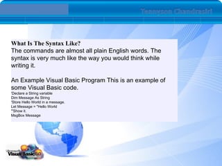 What Is The Syntax Like?  The commands are almost all plain English words. The syntax is very much like the way you would think while writing it. An Example Visual Basic Program This is an example of some Visual Basic code.  'Declare a String variable Dim Message As String 'Store Hello World in a message. Let Message = &quot;Hello World &quot;'Show it. MsgBox Message  