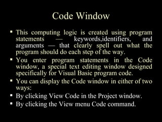 Code Window
 This computing logic is created using program
  statements      —     keywords,identifiers,  and
  arguments — that clearly spell out what the
  program should do each step of the way.
 You enter program statements in the Code
  window, a special text editing window designed
  specifically for Visual Basic program code.
 You can display the Code window in either of two
  ways:
 By clicking View Code in the Project window.
 By clicking the View menu Code command.
 