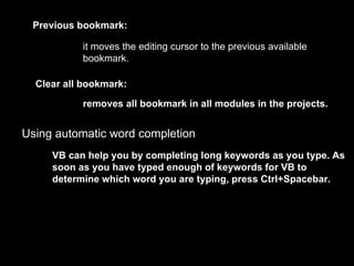 Previous bookmark:

           it moves the editing cursor to the previous available
           bookmark.

  Clear all bookmark:

           removes all bookmark in all modules in the projects.


Using automatic word completion
     VB can help you by completing long keywords as you type. As
     soon as you have typed enough of keywords for VB to
     determine which word you are typing, press Ctrl+Spacebar.
 