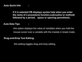 Auto Quick Info        :

       if it is selected VB displays syntax help when you enter
       the name of a procedure( function,subroutine or method)
       followed by a period, space or opening parenthesis.

Auto Data Tips         :
        this option displays the value of variables when you hold the
        mouse cursor over a variable with the module in break mode.

Drag-and-Drop Text Editing:

         this setting toggles drag and drop editing.
 