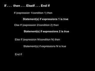 If . . . then . . . ElseIf . . . End If

        If (expression 1/condition 1) then

                  Statement(s) if expressions 1 is true

        Else If (expression 2/condition 2) then

                  Statement(s) if expressions 2 is true


         Else If (expression N/condition N) then

                  Statement(s) if expressions N is true


         End If
 