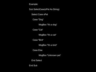 Example:

Sub SelectCase(sPet As String)

  Select Case sPet

   Case "Dog“

           MsgBox "It's a dog“

   Case "Cat“

           MsgBox "It's a cat“

   Case "Bird“

           MsgBox "It's a bird“

   Case Else

           MsgBox "Unknown pet“

  End Select

End Sub
 