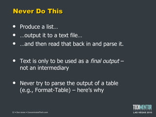Never Do This Produce a list… … output it to a text file… … and then read that back in and parse it. Text is only to be used as a  final output  – not an intermediary Never try to parse the output of a table (e.g., Format-Table) – here ’s why  • Don Jones • ConcentratedTech.com 