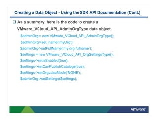 Creating a Data Object - Using the SDK API Documentation (Cont.)

 As a summary, here is the code to create a
 VMware_VCloud_API_AdminOrgType data object.
   $adminOrg = new VMware_VCloud_API_AdminOrgType();
   $adminOrg->set_name(‘myOrg’);
  $adminOrg->setFullName(‘my org fullname’);
  $settings = new VMware_VCloud_API_OrgSettingsType();
  $settings->setIsEnabled(true);
  $settings->setCanPublishCatalogs(true);
  $settings->setOrgLdapMode(‘NONE’);
  $adminOrg->setSettings($settings);
 
