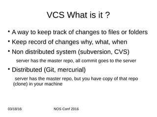 03/18/16 NOS Conf 2016
VCS What is it ?
• A way to keep track of changes to files or folders
• Keep record of changes why, what, when
• Non distributed system (subversion, CVS)
server has the master repo, all commit goes to the server
• Distributed (Git, mercurial)
server has the master repo, but you have copy of that repo
(clone) in your machine
 