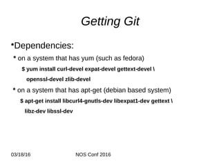03/18/16 NOS Conf 2016
Getting Git
•Dependencies:
* on a system that has yum (such as fedora)
$ yum install curl-devel expat-devel gettext-devel 
openssl-devel zlib-devel
* on a system that has apt-get (debian based system)
$ apt-get install libcurl4-gnutls-dev libexpat1-dev gettext 
libz-dev libssl-dev
 