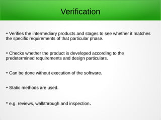 Verification
➔ Verifies the intermediary products and stages to see whether it matches
the specific requirements of that particular phase.
➔ Checks whether the product is developed according to the
predetermined requirements and design particulars.
➔ Can be done without execution of the software.
➔ Static methods are used.
➔
e.g. reviews, walkthrough and inspection.
 