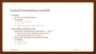 8/12/2017Verilog HDL_M2 10
Lexical Conventions (cont’d)
• Strings
• As in C, use double-quotes
• Examples:
• “Hello world!”
• “a / b”
• “texttcolumn1bcolumn2n”
• Identifiers and keywords
• identifiers: alphanumeric characters, ‘_’, and ‘$’
• Should start with an alphabetic character or ‘_’
• Only system tasks can start with ‘$’
• Keywords: identifiers reserved by Verilog
• Examples:
• reg value;
• input clk;
 