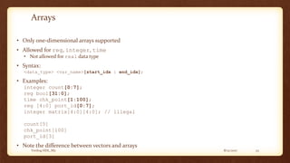 8/12/2017Verilog HDL_M2 23
Arrays
• Only one-dimensional arrays supported
• Allowed for reg, integer, time
• Not allowed for real data type
• Syntax:
<data_type> <var_name>[start_idx : end_idx];
• Examples:
integer count[0:7];
reg bool[31:0];
time chk_point[1:100];
reg [4:0] port_id[0:7];
integer matrix[4:0][4:0]; // illegal
count[5]
chk_point[100]
port_id[3]
• Note the difference between vectors and arrays
 