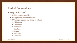 8/12/2017Verilog HDL_M2 3
Lexical Conventions
• Very similar to C
• Verilog is case-sensitive
• All keywords are in lowercase
• A Verilog program is a string of tokens
• Whitespace
• Comments
• Delimiters
• Numbers
• Strings
• Identifiers
• Keywords
 