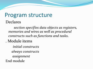Program structure
Declares
section specifies data objects as registers,
memories and wires as well as procedural
constructs such as functions and tasks.
. Module items
initial constructs
always constructs
assignment
End module
 