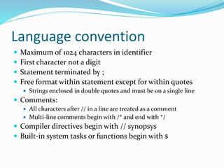 Language convention
 Maximum of 1024 characters in identifier
 First character not a digit
 Statement terminated by ;
 Free format within statement except for within quotes
 Strings enclosed in double quotes and must be on a single line
 Comments:
 All characters after // in a line are treated as a comment
 Multi-line comments begin with /* and end with */
 Compiler directives begin with // synopsys
 Built-in system tasks or functions begin with $
 