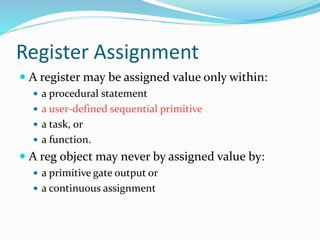 Register Assignment
 A register may be assigned value only within:
 a procedural statement
 a user-defined sequential primitive
 a task, or
 a function.
 A reg object may never by assigned value by:
 a primitive gate output or
 a continuous assignment
 