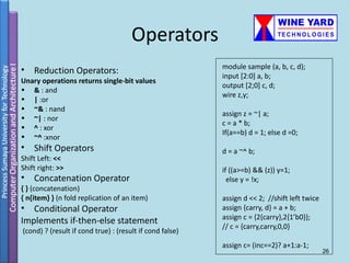 Operators
                                                          module sample (a, b, c, d);
•   Reduction Operators:
                                                          input [2:0] a, b;
Unary operations returns single-bit values
                                                          output [2;0] c, d;
• & : and
                                                          wire z,y;
• | :or
• ~& : nand
                                                          assign z = ~| a;
• ~| : nor
                                                          c = a * b;
• ^ : xor
                                                          If(a==b) d = 1; else d =0;
• ~^ :xnor
•   Shift Operators                                       d = a ~^ b;
Shift Left: <<
Shift right: >>                                           if ((a>=b) && (z)) y=1;
•   Concatenation Operator                                  else y = !x;
{ } (concatenation)
{ n{item} } (n fold replication of an item)               assign d << 2; //shift left twice
• Conditional Operator                                    assign {carry, d} = a + b;
                                                          assign c = {2{carry},2{1’b0}};
Implements if-then-else statement
                                                          // c = {carry,carry,0,0}
(cond) ? (result if cond true) : (result if cond false)
                                                          assign c= (inc==2)? a+1:a-1;
                                                                                              26
 