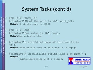 System Tasks (cont’d)
•   reg [4:0] port_id;
•   $display(“ID of the port is %b”, port_id);
    Output: ID of the port is 00101

•   reg [3:0] bus;
•   $display(“Bus value is %b”, bus);
    Output: Bus value is 10xx

•   $display(“Hierarchical name of this module is
    %m”);
    Output: Hierarchical name of this module is top.p1

•   $display(“A n multiline string with a %% sign.”);
    Output: A
                multiline string with a % sign.


                                 2005                             40
                                                         Verilog HDL
 