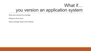 What if…
you version an application system
Only one version to manage
Release all at once
Every change need a full release

 