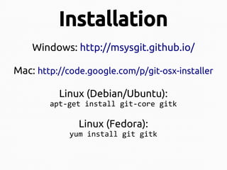 Installation
Windows: http://msysgit.github.io/
Mac: http://code.google.com/p/git-osx-installer
Linux (Debian/Ubuntu):
apt-get install git-core gitk

Linux (Fedora):

yum install git gitk

 