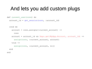 And lets you add custom plugs
def current_user(conn) do
account_id = get_session(conn, :account_id)
cond do
account = conn.assigns[:current_account] ->
conn
account = account_id && Repo.get(MyApp.Account, account_id) ->
assign(conn, :current_account, account)
true ->
assign(conn, :current_account, nil)
end
end
 