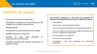 Intérêts et atouts
Les intérêts du SNDS
Une richesse d’information et des atouts qui permettent de
répondre à des objectifs divers et variés et réaliser des études :
 De prévalence
 Sur la prise en charge globale des patients
 Sur les séquences de traitements ou schémas thérapeutiques
 Sur le bon usage (sous réserve des variables disponibles dans
la base) / l’utilisation de médicaments
 Sur la persistance d’un traitement
 Sur la survie d’une population
 Economiques : coût d’une pathologie, d’un évènement
indésirable…
 Nombreuses informations disponibles
 Possibilité de chainage des consommations de ville
/ hôpital / tous professionnels de santé
 Représentativité
 Exhaustivité des consommations remboursables
 Mortalité (information exhaustive)
 Données de coûts réels présentés au
remboursement et remboursés
 Possibilité d’analyser des cohortes de patients sur
plusieurs années
M-FR-00005179_V1.0_Etabli en septembre 2021
 