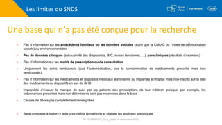 Les limites du SNDS
Une base qui n’a pas été conçue pour la recherche
 Pas d’information sur les antécédents familiaux ou les données sociales (autre que la CMU-C ou l’index de défavorisation
sociale) ou environnementales
 Pas de données cliniques (exhaustivité des diagnostics, IMC, niveau tensionnel, …), paracliniques (résultats d’examens)
 Pas d’information sur les motifs de prescription ou de consultation
 Uniquement les soins remboursés (pas l’automédication, pas la consommation de médicaments prescrits mais non
remboursés)
 Pas d’information sur les médicaments et dispositifs médicaux administrés ou implantés à l’hôpital mais non-inscrits sur la liste
des médicaments ou dispositifs en sus du GHS
 Impossible d’évaluer le manque de suivi par les patients des prescriptions de leur médecin puisque, par exemple, les
ordonnances prescrites mais non délivrées ne sont pas recensées dans la base
 Causes de décès pas complètement renseignées
 Base complexe à traiter -> aide pour définir la méthode et réaliser les analyses statistiques
M-FR-00005179_V1.0_Etabli en septembre 2021
 