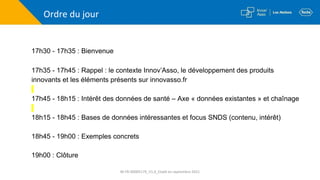 Ordre du jour
17h30 - 17h35 : Bienvenue
17h35 - 17h45 : Rappel : le contexte Innov’Asso, le développement des produits
innovants et les éléments présents sur innovasso.fr
17h45 - 18h15 : Intérêt des données de santé – Axe « données existantes » et chaînage
18h15 - 18h45 : Bases de données intéressantes et focus SNDS (contenu, intérêt)
18h45 - 19h00 : Exemples concrets
19h00 : Clôture
M-FR-00005179_V1.0_Etabli en septembre 2021
 