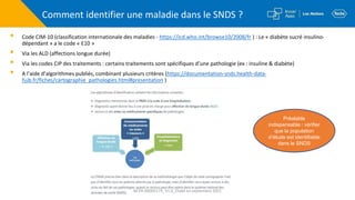 Comment identifier une maladie dans le SNDS ?
▪ Code CIM-10 (classification internationale des maladies - https://icd.who.int/browse10/2008/fr ) : Le « diabète sucré insulino-
dépendant » a le code « E10 »
▪ Via les ALD (affections longue durée)
▪ Via les codes CIP des traitements : certains traitements sont spécifiques d’une pathologie (ex : insuline & diabète)
▪ A l’aide d’algorithmes publiés, combinant plusieurs critères (https://documentation-snds.health-data-
hub.fr/fiches/cartographie_pathologies.html#presentation )
Préalable
indispensable : vérifier
que la population
d’étude est identifiable
dans le SNDS
M-FR-00005179_V1.0_Etabli en septembre 2021
 