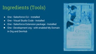 Ingredients (Tools)
● One - Salesforce CLI - installed
● One - Visual Studio Code - Installed
● One - Salesforce Extension package - Installed
● One - Development org - with enabled My Domain
in Org and DevHub
 