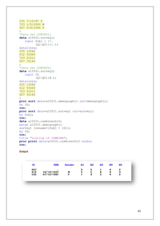 22
535 7/12/87 F
723 1/5/2000 M
007 6/4/1966 F
;
*Data set SURVEY1;
data a15031.survey1;
input Subj : $3.
(Q1-Q5)($1.);
datalines;
535 13542
012 55443
723 21211
007 35142
;
*Data set SURVEY2;
data a15031.survey2;
input ID
(Q1-Q5)(1.);
datalines;
535 13542
012 55443
723 21211
007 35142
;
proc sort data=a15031.demographic out=demographic;
by ID;
run;
proc sort data=a15031.survey1 out=survey1;
by Subj;
run;
data a15031.combinech10;
merge a15031.demographic
survey1 (rename=(Subj = ID));
by ID;
run;
title "Listing of COMBINE";
proc print data=a15031.combinech10 noobs;
run;
Output
 
