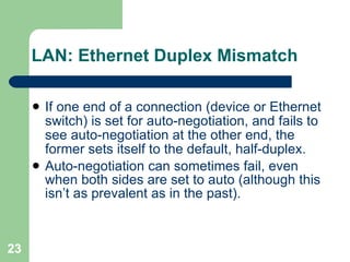 LAN: Ethernet Duplex Mismatch If one end of a connection (device or Ethernet switch) is set for auto-negotiation, and fails to see auto-negotiation at the other end, the former sets itself to the default, half-duplex. Auto-negotiation can sometimes fail, even when both sides are set to auto (although this isn’t as prevalent as in the past). 