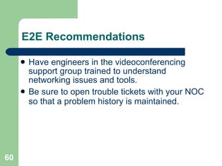 E2E Recommendations Have engineers in the videoconferencing support group trained to understand networking issues and tools. Be sure to open trouble tickets with your NOC so that a problem history is maintained. 