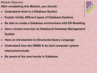 Module Objective:
After completing this Module, you should :


Understand what is a Database System



Explain briefly different types of Database Systems



Be able to create a Database environment with ER Modeling



Have a broad overview on Relational Database Management
System



Have an introduction to Structured Query Language



Understand how the DBMS & its host computer system
intercommunicate



Be aware of the new trends in Database

 