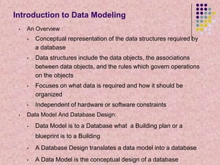 Introduction to Data Modeling
•

An Overview :
•

•

Data structures include the data objects, the associations
between data objects, and the rules which govern operations
on the objects

•

Focuses on what data is required and how it should be
organized

•
•

Conceptual representation of the data structures required by
a database

Independent of hardware or software constraints

Data Model And Database Design:
•

Data Model is to a Database what a Building plan or a
blueprint is to a Building

•

A Database Design translates a data model into a database

•

A Data Model is the conceptual design of a database

 