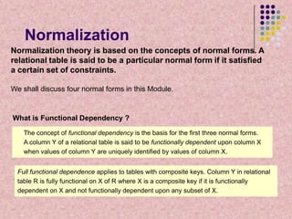 Normalization
Normalization theory is based on the concepts of normal forms. A
relational table is said to be a particular normal form if it satisfied
a certain set of constraints.
We shall discuss four normal forms in this Module.

What is Functional Dependency ?
The concept of functional dependency is the basis for the first three normal forms.
A column Y of a relational table is said to be functionally dependent upon column X
when values of column Y are uniquely identified by values of column X.

Full functional dependence applies to tables with composite keys. Column Y in relational
table R is fully functional on X of R where X is a composite key if it is functionally
dependent on X and not functionally dependent upon any subset of X.

 