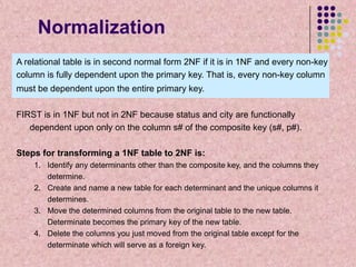 Normalization
A relational table is in second normal form 2NF if it is in 1NF and every non-key
column is fully dependent upon the primary key. That is, every non-key column
must be dependent upon the entire primary key.
FIRST is in 1NF but not in 2NF because status and city are functionally
dependent upon only on the column s# of the composite key (s#, p#).

Steps for transforming a 1NF table to 2NF is:
1. Identify any determinants other than the composite key, and the columns they
determine.
2. Create and name a new table for each determinant and the unique columns it
determines.
3. Move the determined columns from the original table to the new table.
Determinate becomes the primary key of the new table.
4. Delete the columns you just moved from the original table except for the
determinate which will serve as a foreign key.

 