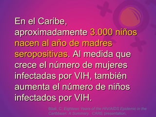 En el Caribe, aproximadamente  3.000 niños nacen al año de madres seropositivas . Al medida que crece el número de mujeres infectadas por VIH, también aumenta el número de niños infectados por VIH.  Bilali, C.  Eighteen Years of the HIV/AIDS Epidemic in the Caribbean: A Summary.  CARE presentation. 