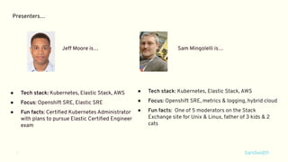 3
Presenters…
● Tech stack: Kubernetes, Elastic Stack, AWS
● Focus: Openshift SRE, Elastic SRE
● Fun facts: Certiﬁed Kubernetes Administrator
with plans to pursue Elastic Certiﬁed Engineer
exam
● Tech stack: Kubernetes, Elastic Stack, AWS
● Focus: Openshift SRE, metrics & logging, hybrid cloud
● Fun facts: One of 5 moderators on the Stack
Exchange site for Unix & Linux, father of 3 kids & 2
cats
Jeff Moore is… Sam Mingolelli is…
 