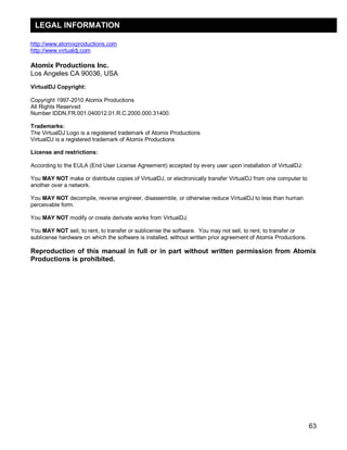 LEGAL INFORMATION

http://www.atomixproductions.com
http://www.virtualdj.com

Atomix Productions Inc.
Los Angeles CA 90036, USA
VirtualDJ Copyright:

Copyright 1997-2010 Atomix Productions
All Rights Reserved
Number IDDN.FR.001.040012.01.R.C.2000.000.31400.

Trademarks:
The VirtualDJ Logo is a registered trademark of Atomix Productions
VirtualDJ is a registered trademark of Atomix Productions

License and restrictions:

According to the EULA (End User License Agreement) accepted by every user upon installation of VirtualDJ:

You MAY NOT make or distribute copies of VirtualDJ, or electronically transfer VirtualDJ from one computer to
another over a network.

You MAY NOT decompile, reverse engineer, disassemble, or otherwise reduce VirtualDJ to less than human
perceivable form.

You MAY NOT modify or create derivate works from VirtualDJ.

You MAY NOT sell, to rent, to transfer or sublicense the software. You may not sell, to rent, to transfer or
sublicense hardware on which the software is installed, without written prior agreement of Atomix Productions.

Reproduction of this manual in full or in part without written permission from Atomix
Productions is prohibited.




                                                                                                                 63
 